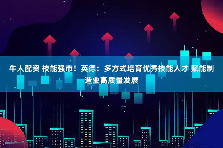 牛人配资 技能强市！英德：多方式培育优秀技能人才 赋能制造业高质量发展