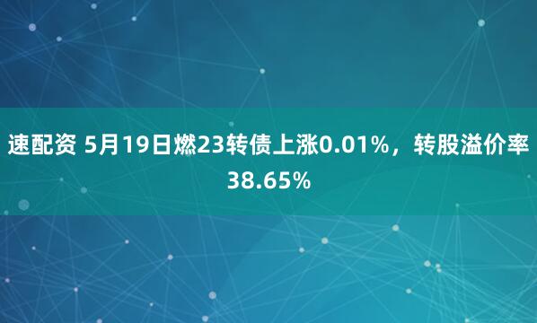 速配资 5月19日燃23转债上涨0.01%，转股溢价率38.65%