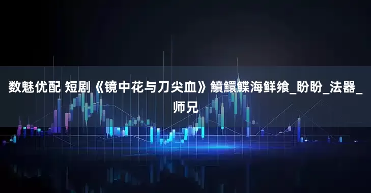 数魅优配 短剧《镜中花与刀尖血》鱝鱞鰈海鲜飨_盼盼_法器_师兄
