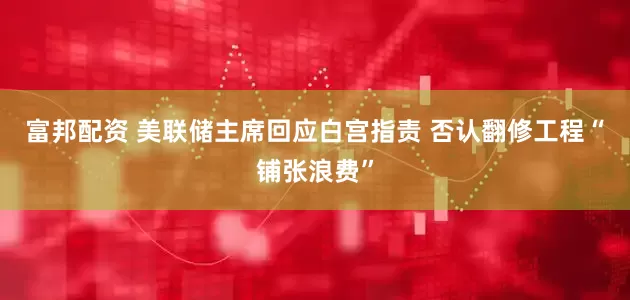 富邦配资 美联储主席回应白宫指责 否认翻修工程“铺张浪费”