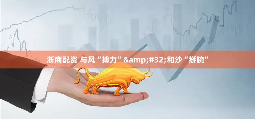 浙商配资 与风“搏力” 和沙“掰腕”