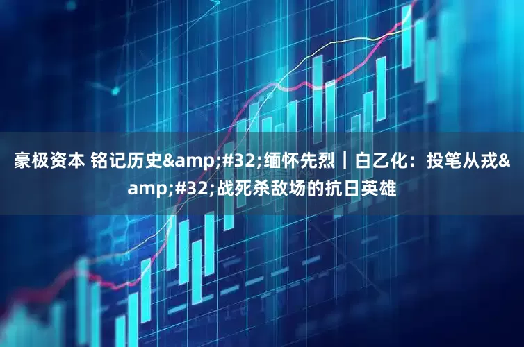 豪极资本 铭记历史 缅怀先烈｜白乙化：投笔从戎 战死杀敌场的抗日英雄