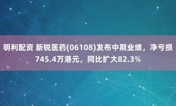 明利配资 新锐医药(06108)发布中期业绩，净亏损745.4万港元，同比扩大82.3%