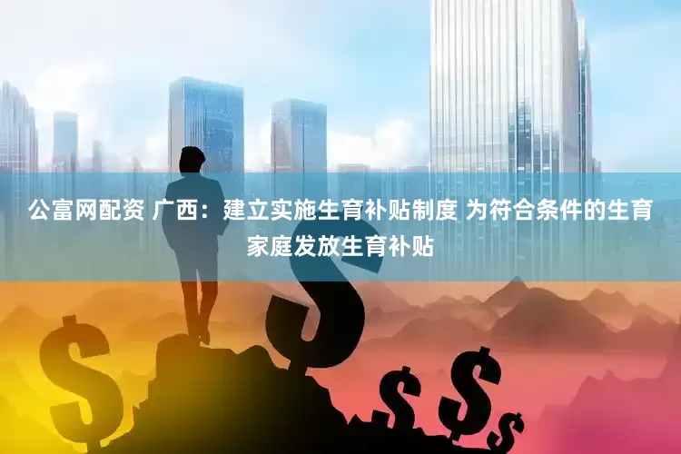 公富网配资 广西：建立实施生育补贴制度 为符合条件的生育家庭发放生育补贴