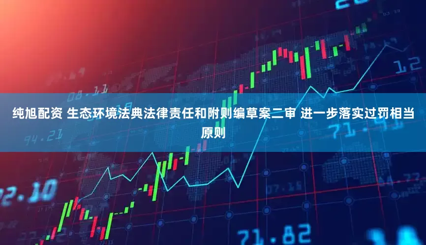 纯旭配资 生态环境法典法律责任和附则编草案二审 进一步落实过罚相当原则