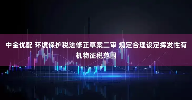 中金优配 环境保护税法修正草案二审 规定合理设定挥发性有机物征税范围