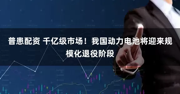 普患配资 千亿级市场！我国动力电池将迎来规模化退役阶段