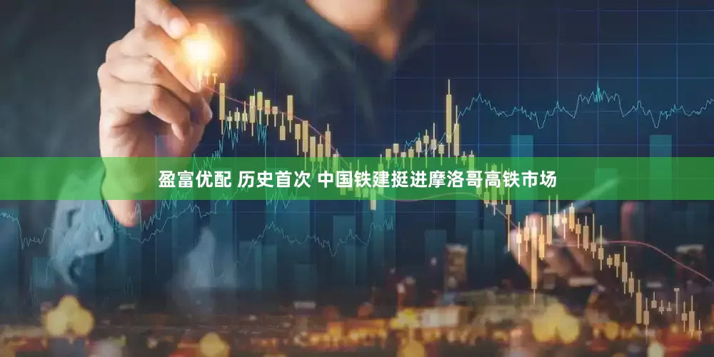 盈富优配 历史首次 中国铁建挺进摩洛哥高铁市场