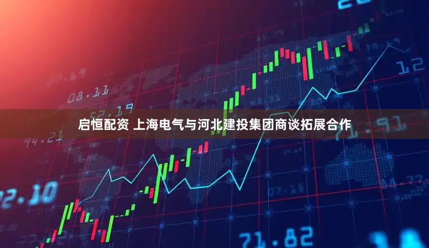启恒配资 上海电气与河北建投集团商谈拓展合作