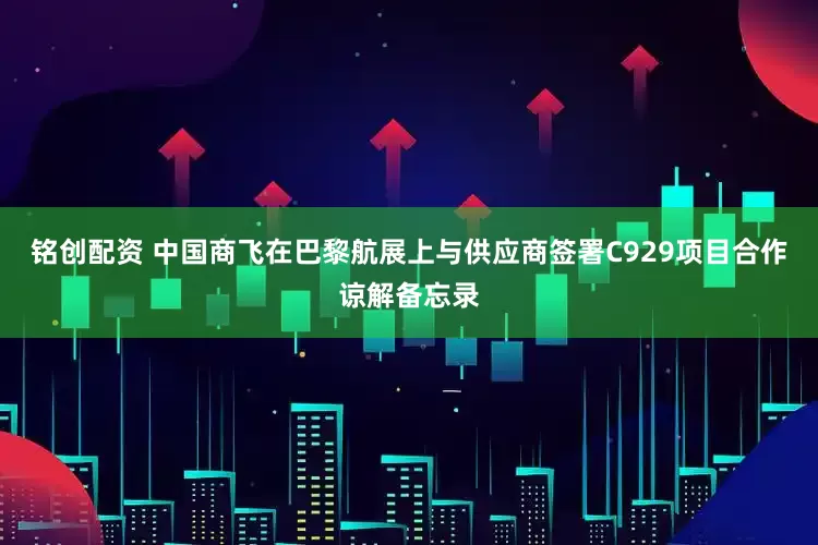 铭创配资 中国商飞在巴黎航展上与供应商签署C929项目合作谅解备忘录
