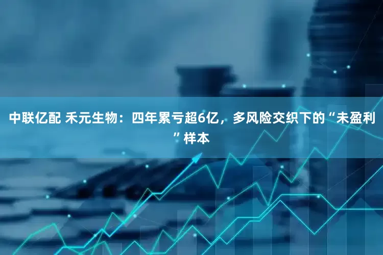 中联亿配 禾元生物：四年累亏超6亿，多风险交织下的“未盈利”样本