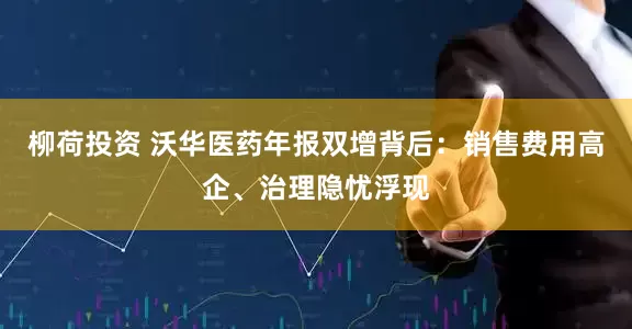柳荷投资 沃华医药年报双增背后：销售费用高企、治理隐忧浮现
