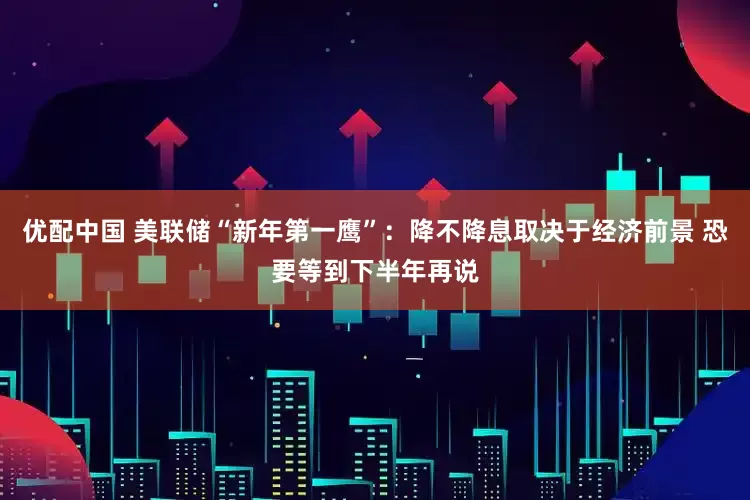 优配中国 美联储“新年第一鹰”：降不降息取决于经济前景 恐要等到下半年再说