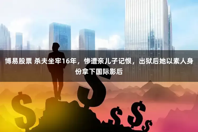 博易股票 杀夫坐牢16年，惨遭亲儿子记恨，出狱后她以素人身份拿下国际影后