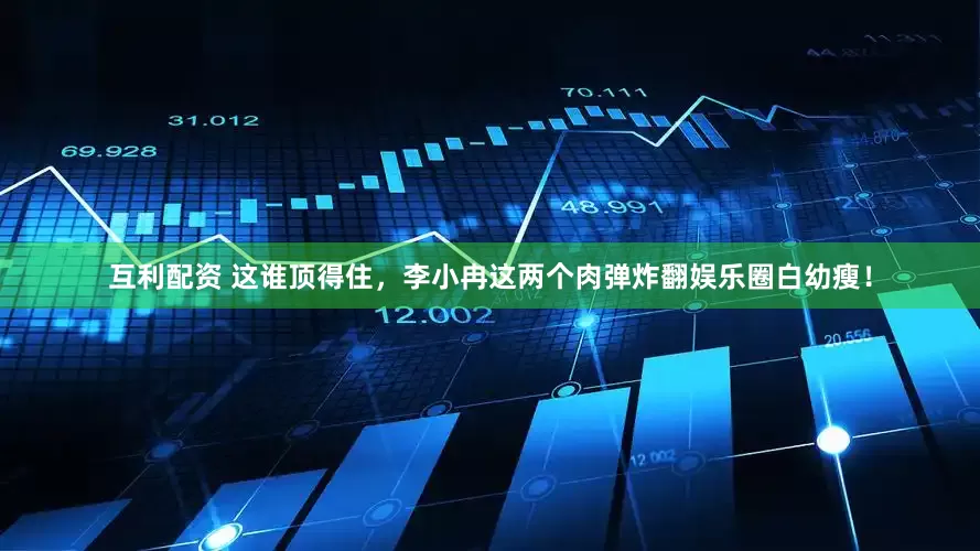 互利配资 这谁顶得住，李小冉这两个肉弹炸翻娱乐圈白幼瘦！