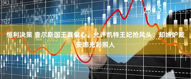 恒利决策 查尔斯国王真偏心，允许凯特王妃抢风头，却嫉妒戴安娜光彩照人