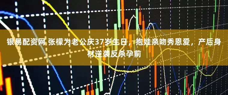 银易配资网 张檬为老公庆37岁生日，抱娃亲吻秀恩爱，产后身材逆袭反杀孕前