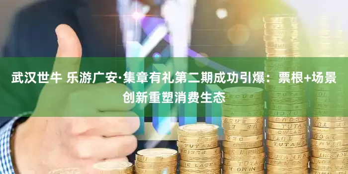 武汉世牛 乐游广安·集章有礼第二期成功引爆：票根+场景创新重塑消费生态
