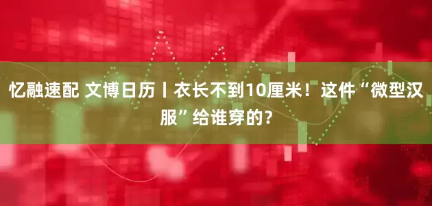忆融速配 文博日历丨衣长不到10厘米！这件“微型汉服”给谁穿的？
