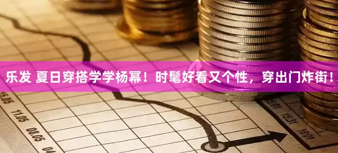 乐发 夏日穿搭学学杨幂！时髦好看又个性，穿出门炸街！